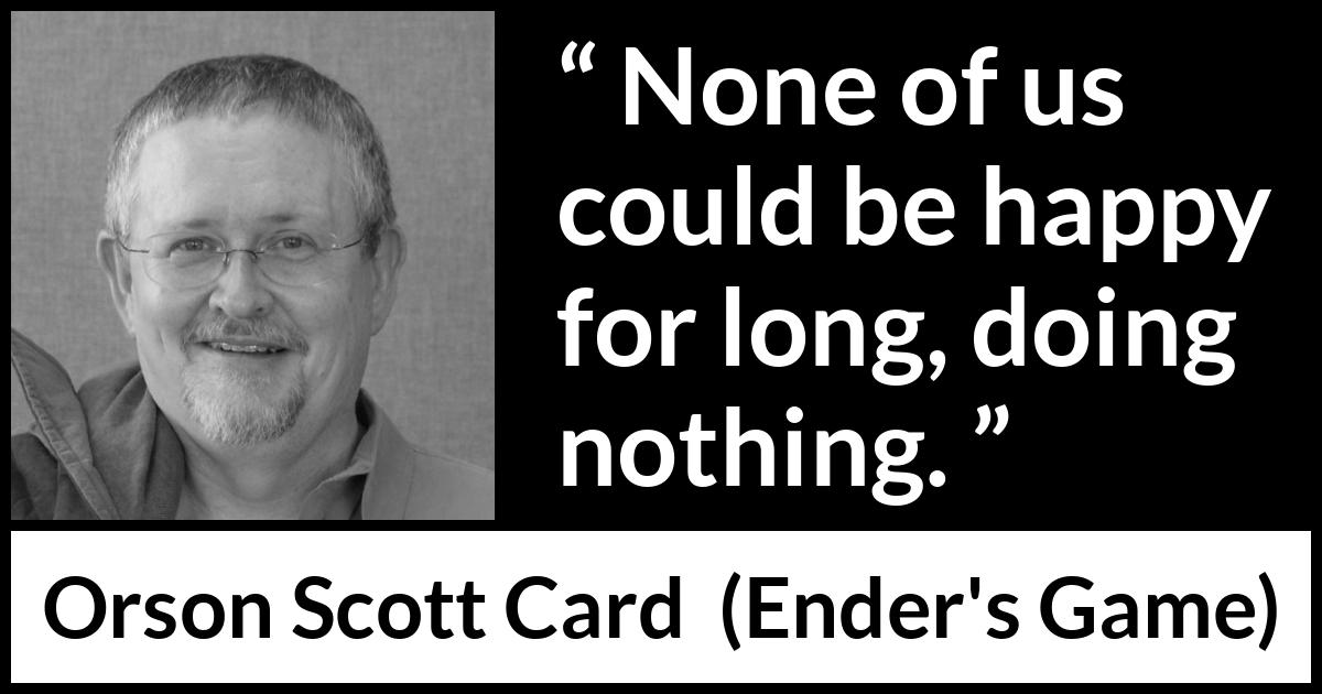 Orson Scott Card quote about happiness from Ender's Game (1985) Orson Scott Card quote about happiness from Ender's Game (1985) - None of us could be happy for long, doing nothing.