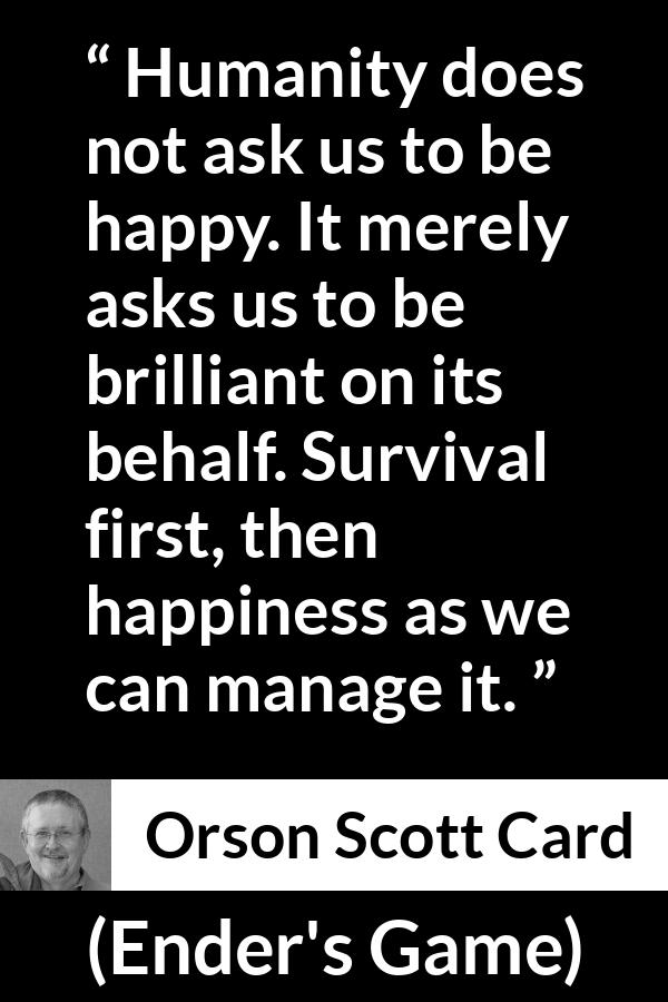 Orson Scott Card quote about happiness from Ender's Game (1985) - Humanity does not ask us to be happy. It merely asks us to be brilliant on its behalf. Survival first, then happiness as we can manage it.
