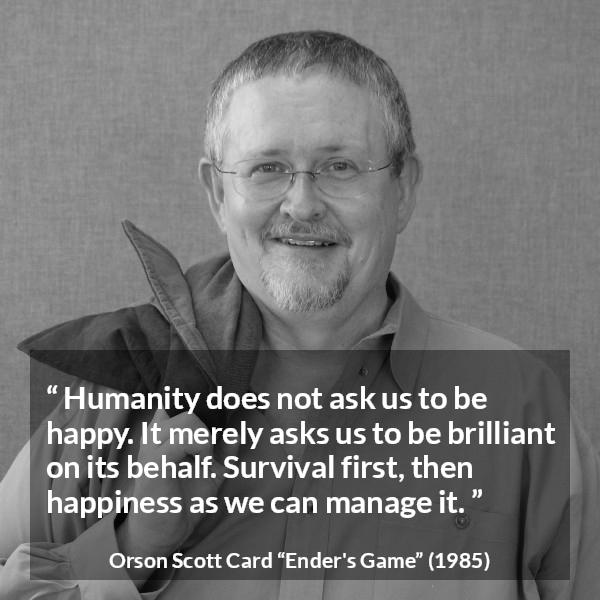 Orson Scott Card quote about happiness from Ender's Game (1985) - Humanity does not ask us to be happy. It merely asks us to be brilliant on its behalf. Survival first, then happiness as we can manage it.