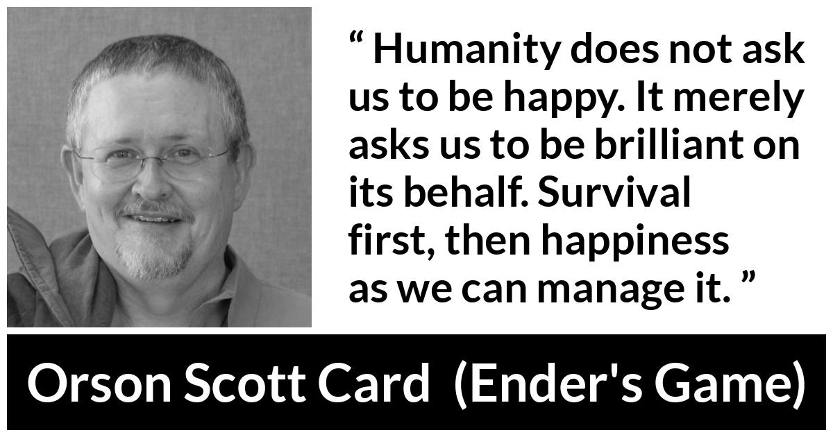Orson Scott Card quote about happiness from Ender's Game (1985) - Humanity does not ask us to be happy. It merely asks us to be brilliant on its behalf. Survival first, then happiness as we can manage it.
