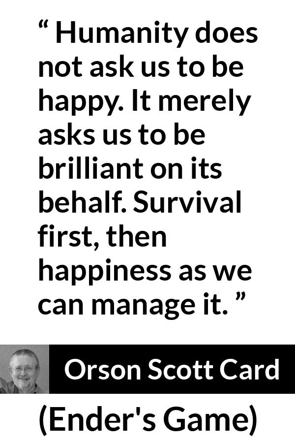 Orson Scott Card quote about happiness from Ender's Game (1985) - Humanity does not ask us to be happy. It merely asks us to be brilliant on its behalf. Survival first, then happiness as we can manage it.