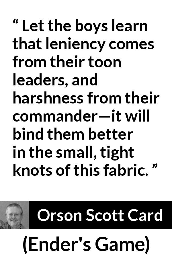 Orson Scott Card quote about leadership from Ender's Game - Let the boys learn that leniency comes from their toon leaders, and harshness from their commander—it will bind them better in the small, tight knots of this fabric.