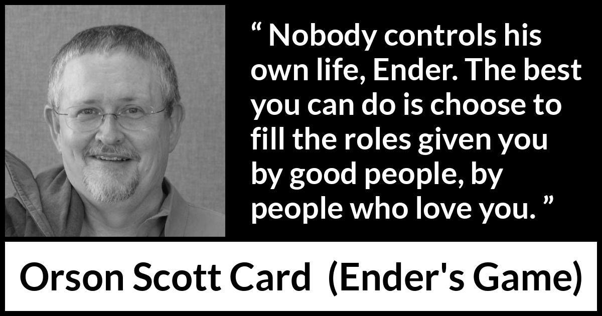 Orson Scott Card quote about life from Ender's Game (1985) Orson Scott Card quote about life from Ender's Game (1985) - Nobody controls his own life, Ender. The best you can do is choose to fill the roles given you by good people, by people who love you.