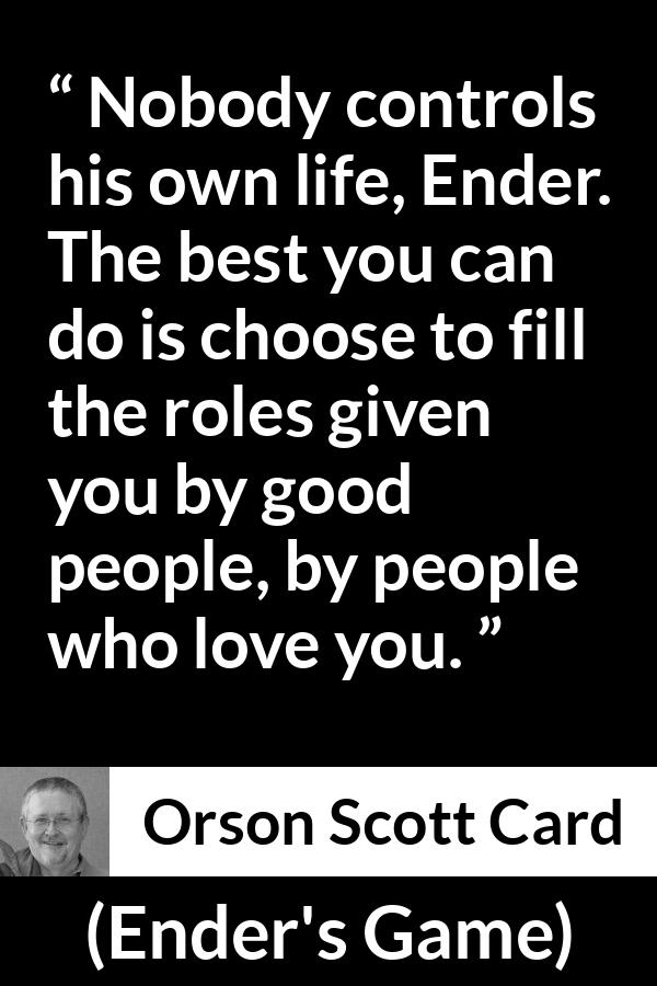 Orson Scott Card quote about life from Ender's Game (1985) - Nobody controls his own life, Ender. The best you can do is choose to fill the roles given you by good people, by people who love you.