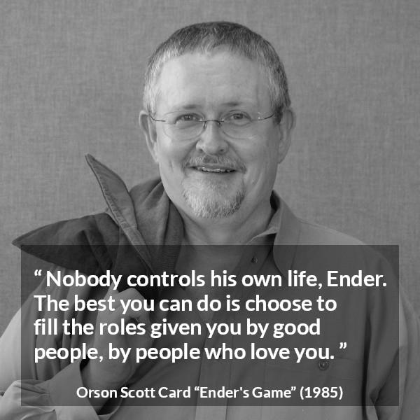 Orson Scott Card quote about life from Ender's Game (1985) - Nobody controls his own life, Ender. The best you can do is choose to fill the roles given you by good people, by people who love you.