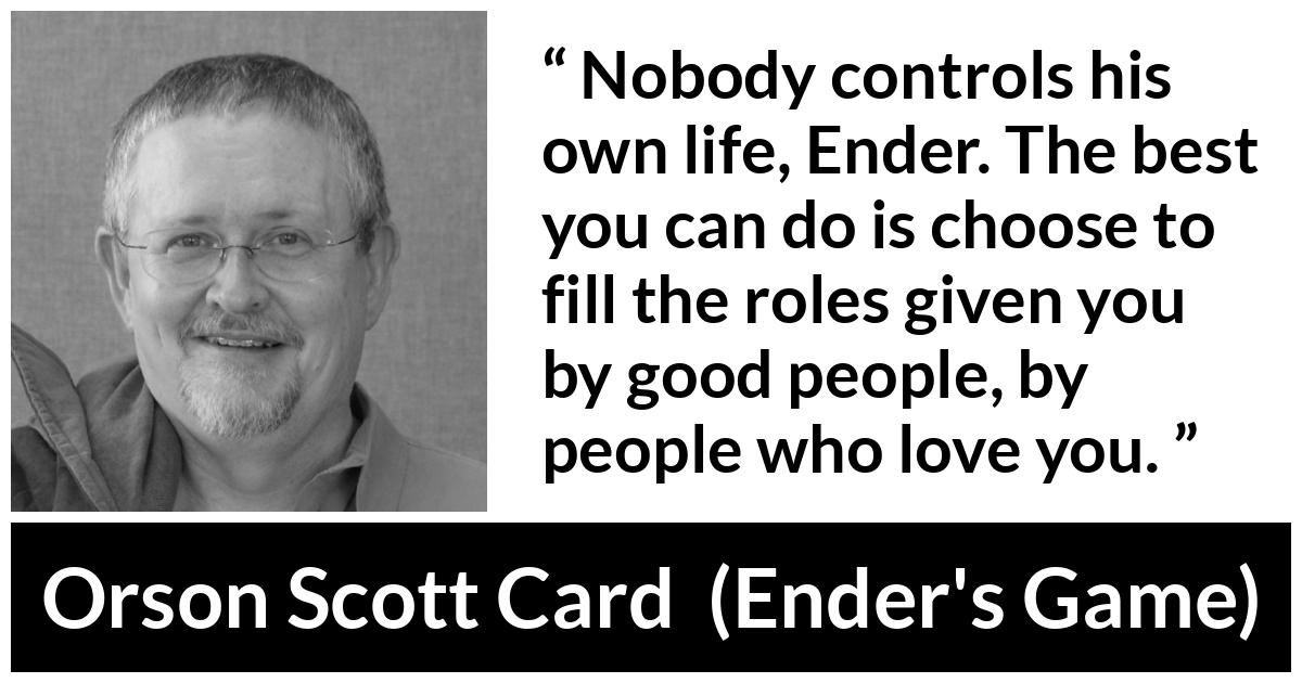 Orson Scott Card quote about life from Ender's Game (1985) - Nobody controls his own life, Ender. The best you can do is choose to fill the roles given you by good people, by people who love you.