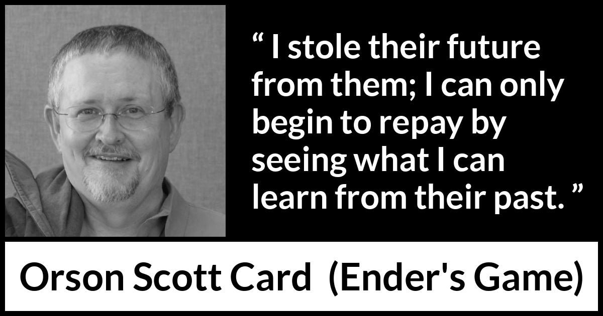 Orson Scott Card quote about past from Ender's Game (1985) Orson Scott Card quote about past from Ender's Game (1985) - I stole their future from them; I can only begin to repay by seeing what I can learn from their past.