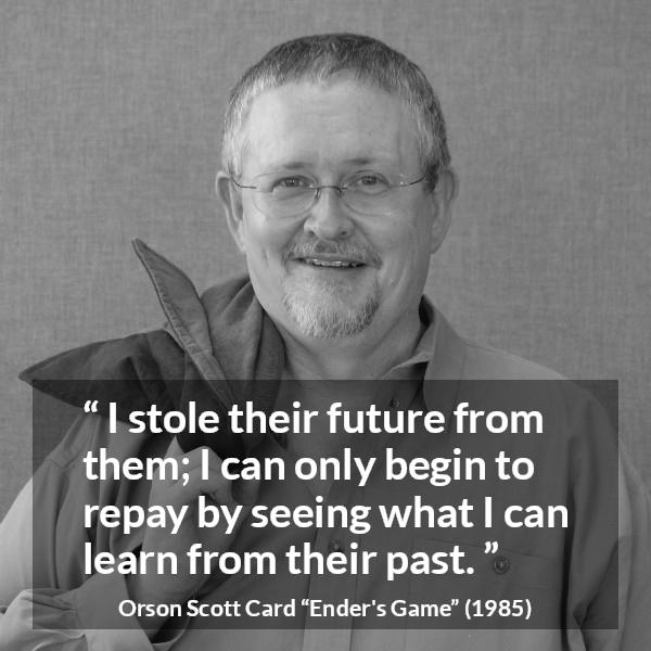 Orson Scott Card quote about past from Ender's Game (1985) - I stole their future from them; I can only begin to repay by seeing what I can learn from their past.