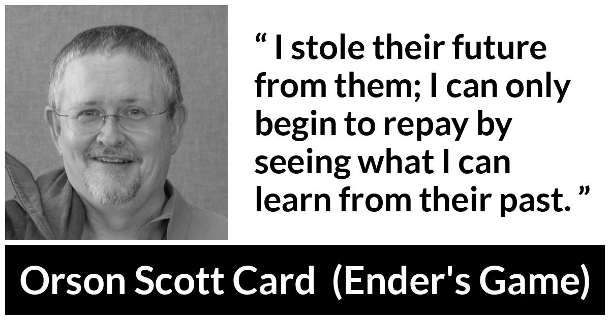 Orson Scott Card quote about past from Ender's Game (1985) - I stole their future from them; I can only begin to repay by seeing what I can learn from their past.