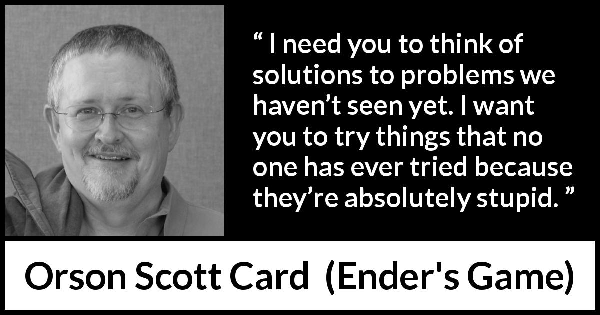 Orson Scott Card quote about trying from Ender's Game - I need you to think of solutions to problems we haven’t seen yet. I want you to try things that no one has ever tried because they’re absolutely stupid.