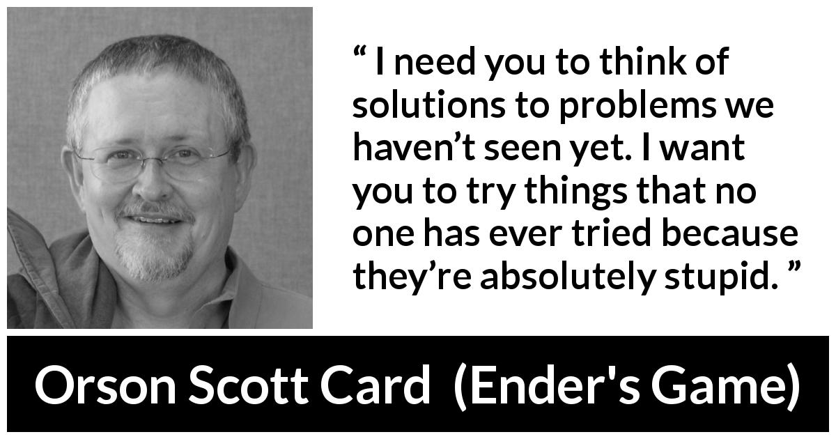 Orson Scott Card quote about trying from Ender's Game - I need you to think of solutions to problems we haven’t seen yet. I want you to try things that no one has ever tried because they’re absolutely stupid.