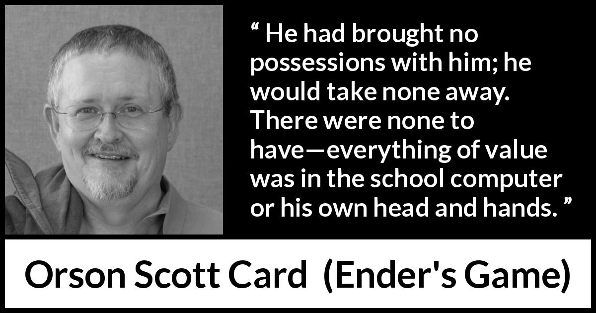 Orson Scott Card quote about value from Ender's Game - He had brought no possessions with him; he would take none away. There were none to have—everything of value was in the school computer or his own head and hands.