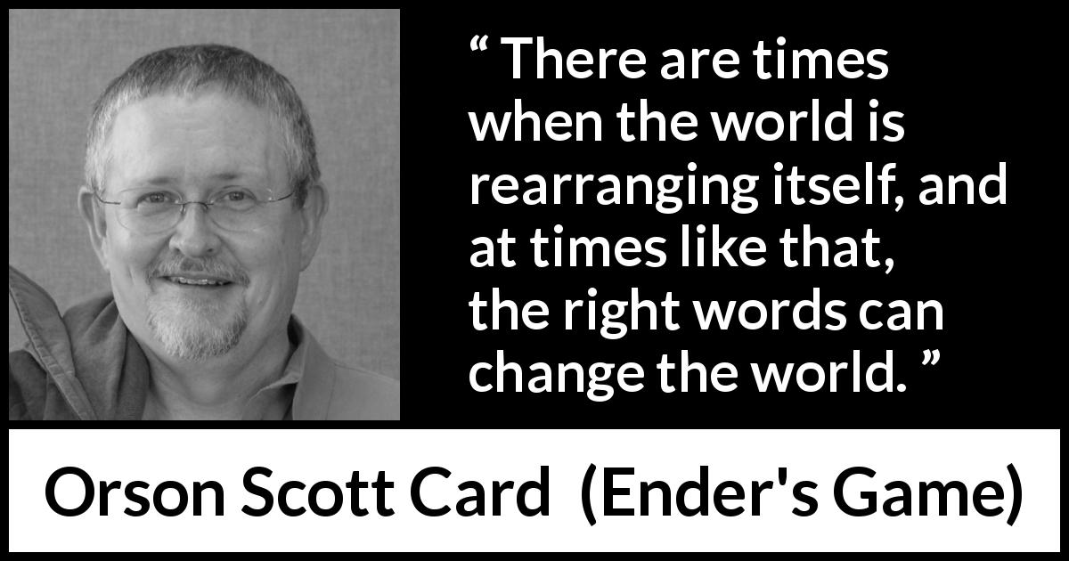 Orson Scott Card quote about words from Ender's Game - There are times when the world is rearranging itself, and at times like that, the right words can change the world.