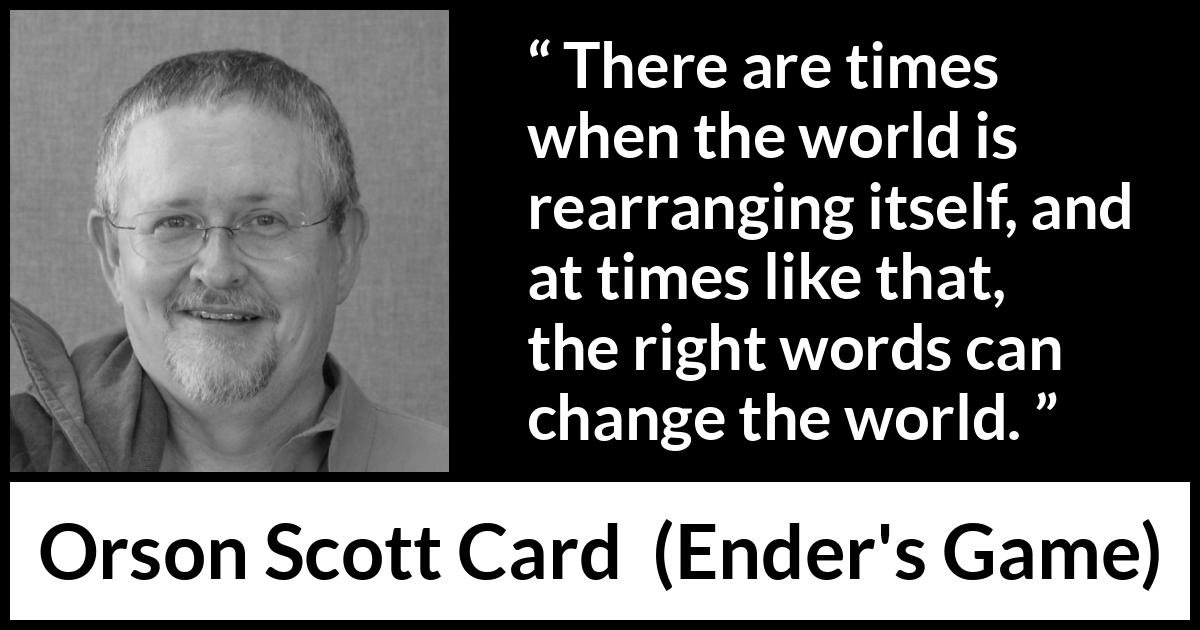 Orson Scott Card quote about words from Ender's Game (1985) Orson Scott Card quote about words from Ender's Game (1985) - There are times when the world is rearranging itself, and at times like that, the right words can change the world.