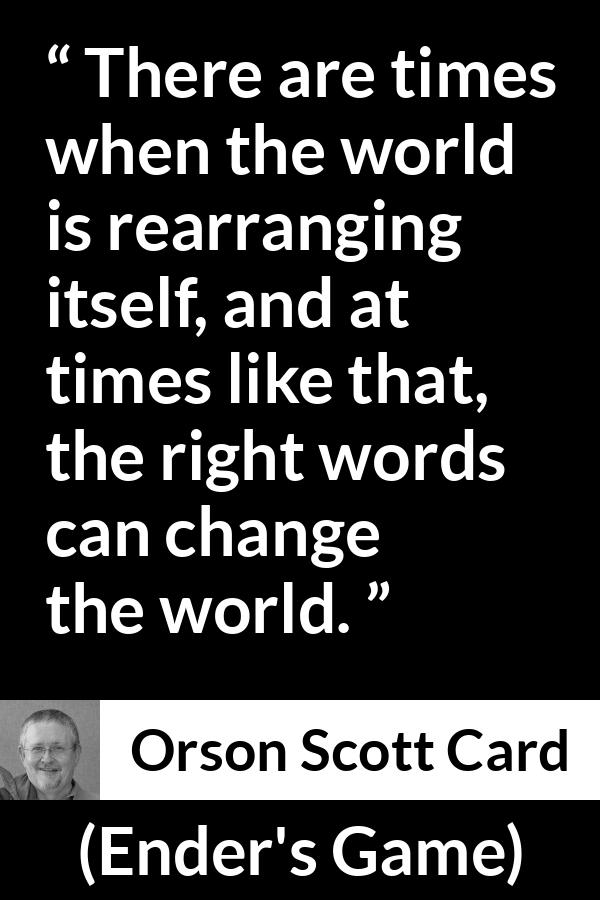Orson Scott Card quote about words from Ender's Game (1985) - There are times when the world is rearranging itself, and at times like that, the right words can change the world.