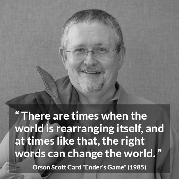 Orson Scott Card quote about words from Ender's Game (1985) - There are times when the world is rearranging itself, and at times like that, the right words can change the world.