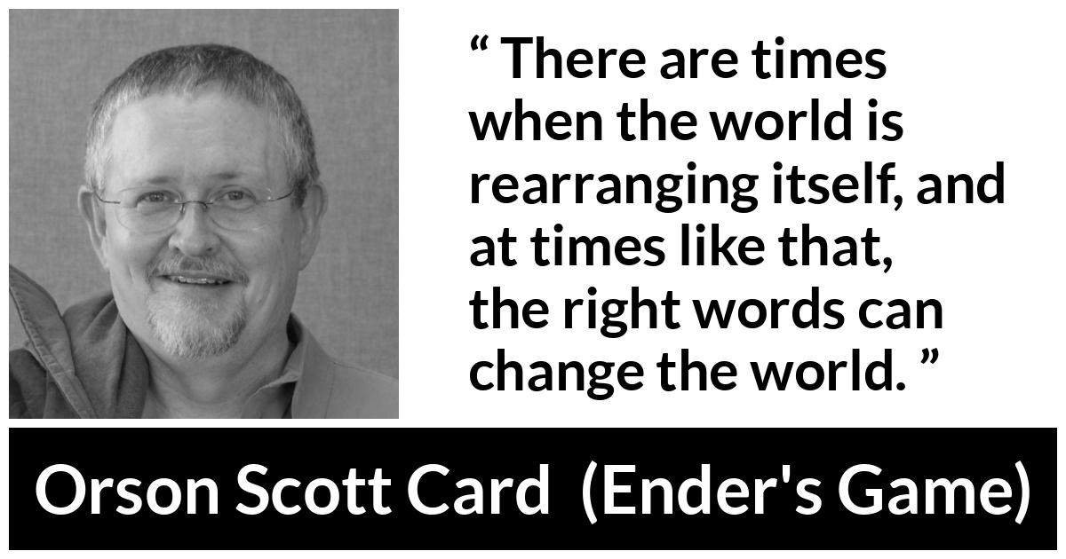 Orson Scott Card quote about words from Ender's Game (1985) - There are times when the world is rearranging itself, and at times like that, the right words can change the world.