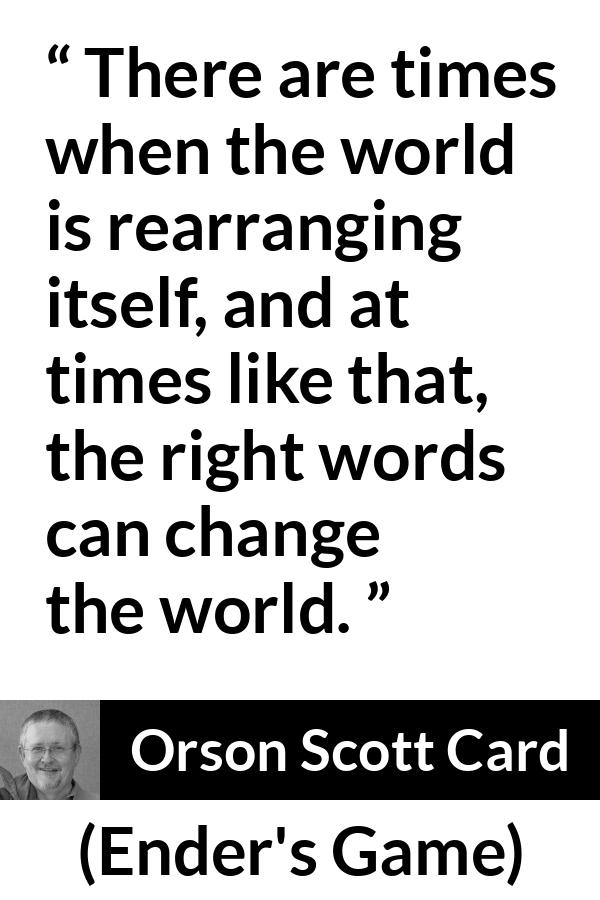 Orson Scott Card quote about words from Ender's Game (1985) - There are times when the world is rearranging itself, and at times like that, the right words can change the world.