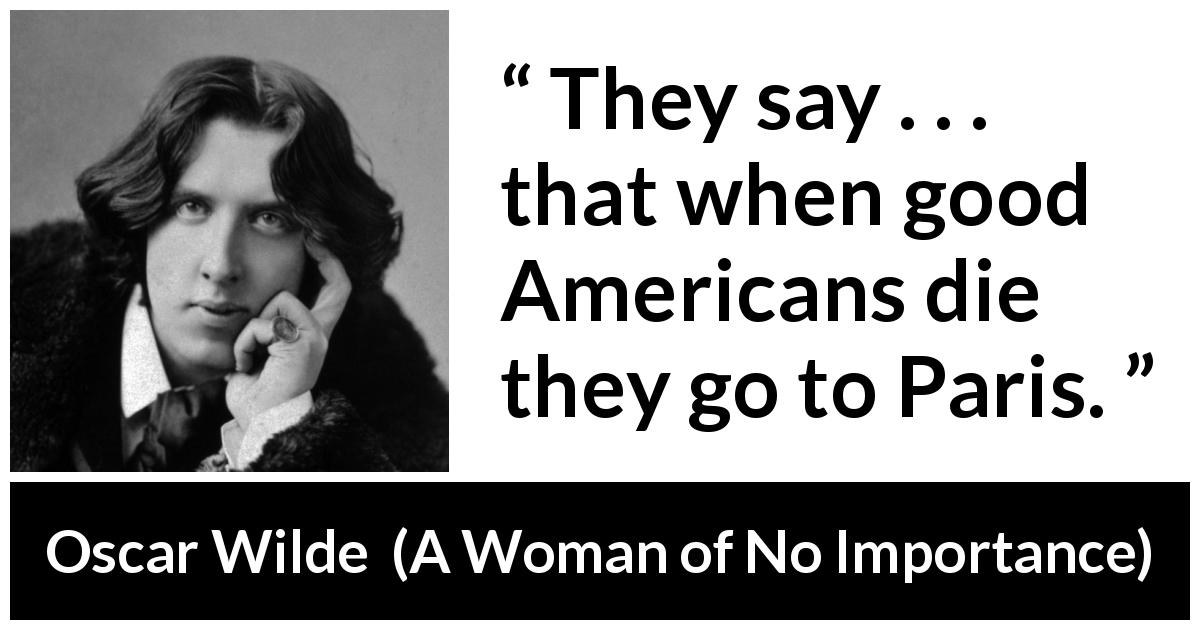 Oscar Wilde quote about America from A Woman of No Importance - They say . . . that when good Americans die they go to Paris.