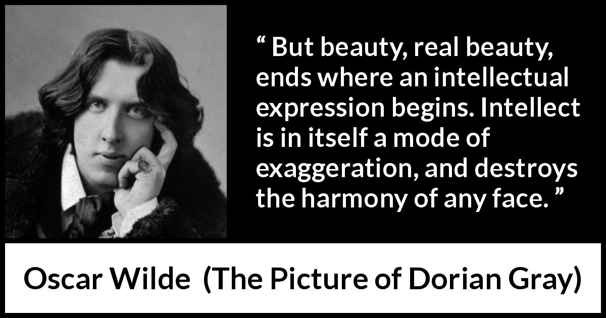 Oscar Wilde quote about beauty from The Picture of Dorian Gray - But beauty, real beauty, ends where an intellectual expression begins. Intellect is in itself a mode of exaggeration, and destroys the harmony of any face.