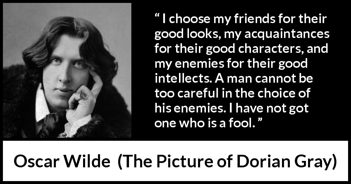Oscar Wilde quote about enemies from The Picture of Dorian Gray - I choose my friends for their good looks, my acquaintances for their good characters, and my enemies for their good intellects. A man cannot be too careful in the choice of his enemies. I have not got one who is a fool.
