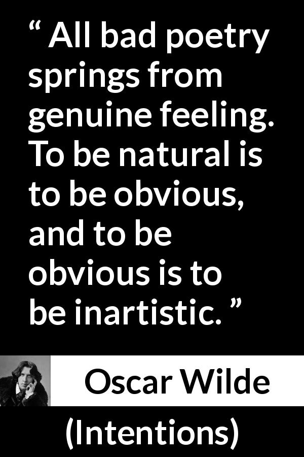 Oscar Wilde quote about feelings from Intentions - All bad poetry springs from genuine feeling. To be natural is to be obvious, and to be obvious is to be inartistic.