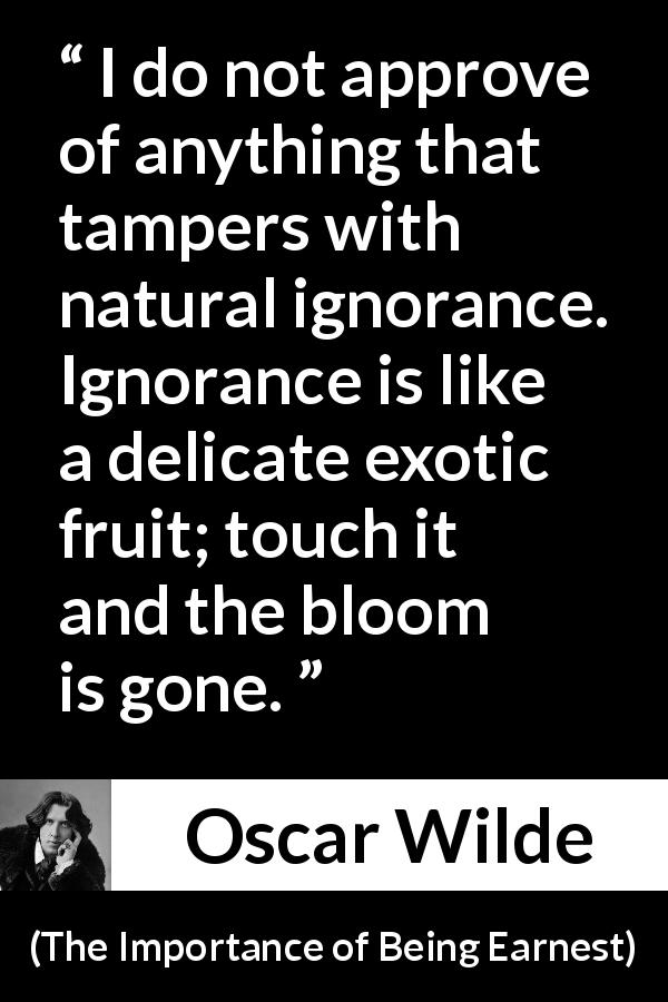 Oscar Wilde quote about ignorance from The Importance of Being Earnest - I do not approve of anything that tampers with natural ignorance. Ignorance is like a delicate exotic fruit; touch it and the bloom is gone.