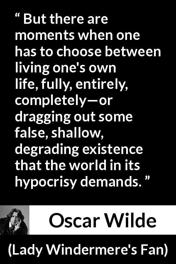 Oscar Wilde quote about life from Lady Windermere's Fan - But there are moments when one has to choose between living one's own life, fully, entirely, completely—or dragging out some false, shallow, degrading existence that the world in its hypocrisy demands.
