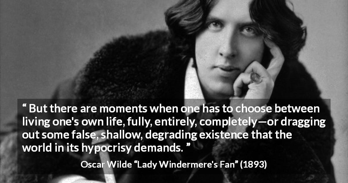 Oscar Wilde quote about life from Lady Windermere's Fan - But there are moments when one has to choose between living one's own life, fully, entirely, completely—or dragging out some false, shallow, degrading existence that the world in its hypocrisy demands.