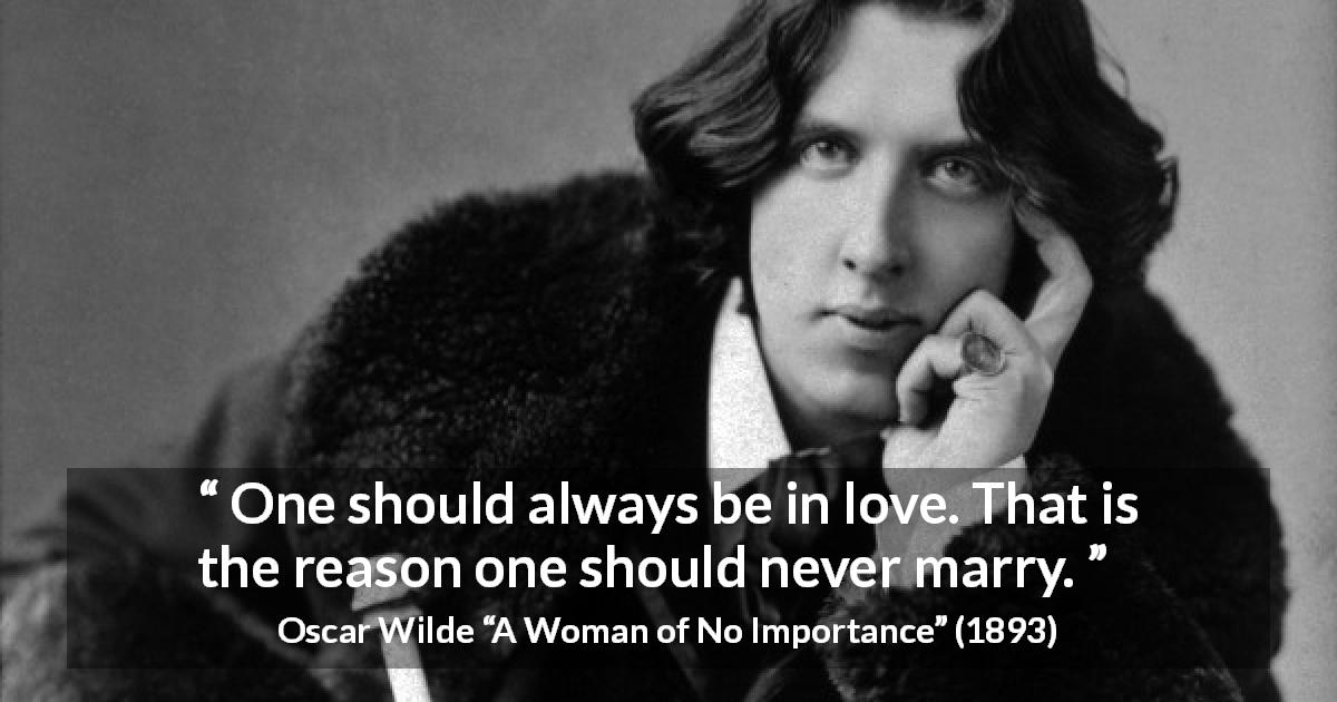 Oscar Wilde quote about love from A Woman of No Importance - One should always be in love. That is the reason one should never marry.