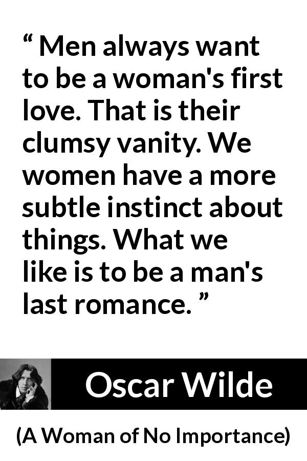 Oscar Wilde quote about love from A Woman of No Importance - Men always want to be a woman's first love. That is their clumsy vanity. We women have a more subtle instinct about things. What we like is to be a man's last romance.