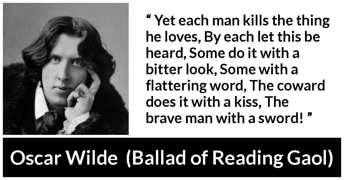 Oscar Wilde quote about love from Ballad of Reading Gaol - Yet each man kills the thing he loves, By each let this be heard, Some do it with a bitter look, Some with a flattering word, The coward does it with a kiss, The brave man with a sword!
