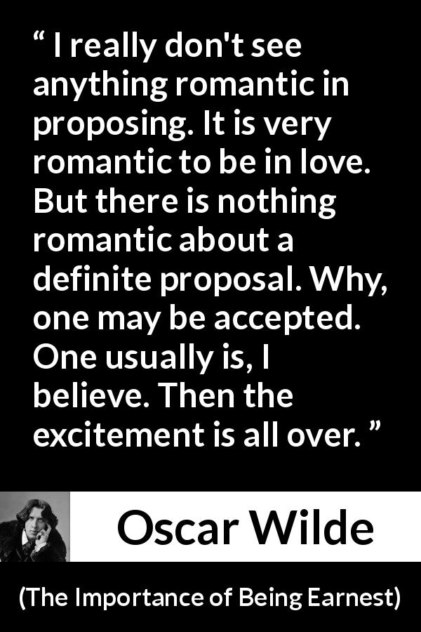 Oscar Wilde quote about love from The Importance of Being Earnest - I really don't see anything romantic in proposing. It is very romantic to be in love. But there is nothing romantic about a definite proposal. Why, one may be accepted. One usually is, I believe. Then the excitement is all over.
