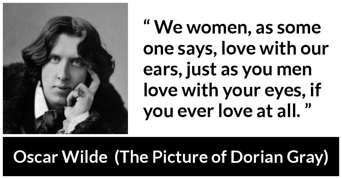 Oscar Wilde quote about love from The Picture of Dorian Gray - We women, as some one says, love with our ears, just as you men love with your eyes, if you ever love at all.