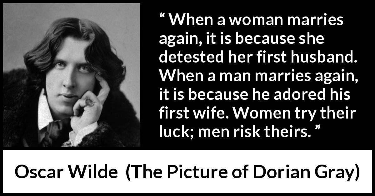 Oscar Wilde quote about marriage from The Picture of Dorian Gray - When a woman marries again, it is because she detested her first husband. When a man marries again, it is because he adored his first wife. Women try their luck; men risk theirs.