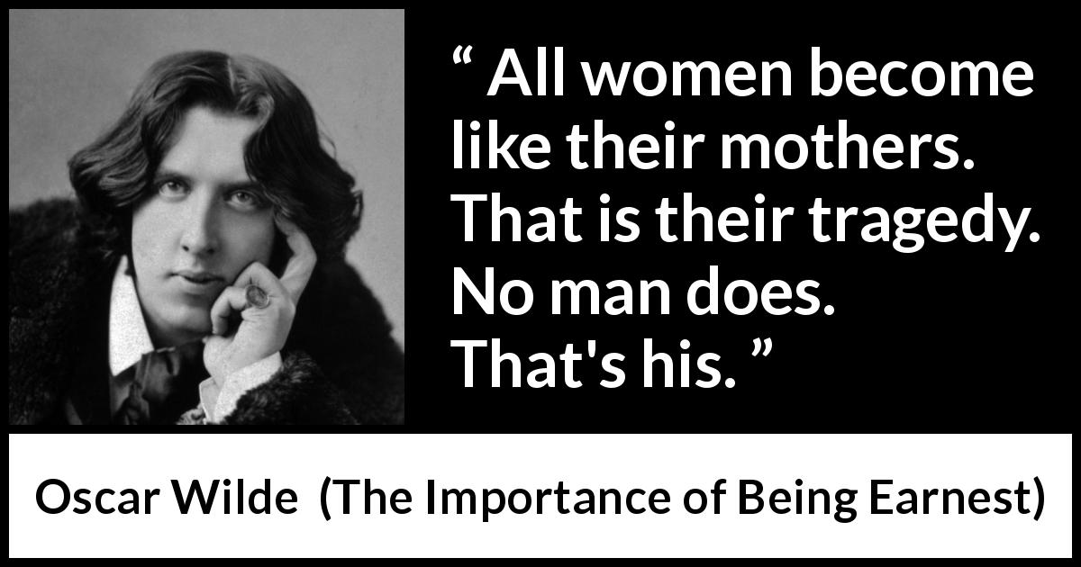 Oscar Wilde quote about men from The Importance of Being Earnest - All women become like their mothers. That is their tragedy. No man does. That's his.