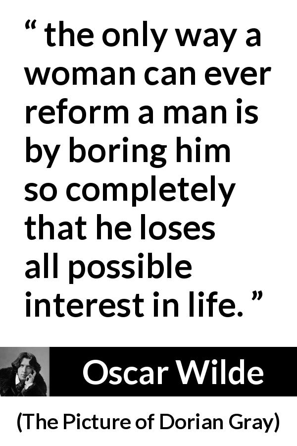 Oscar Wilde quote about men from The Picture of Dorian Gray - the only way a woman can ever reform a man is by boring him so completely that he loses all possible interest in life.