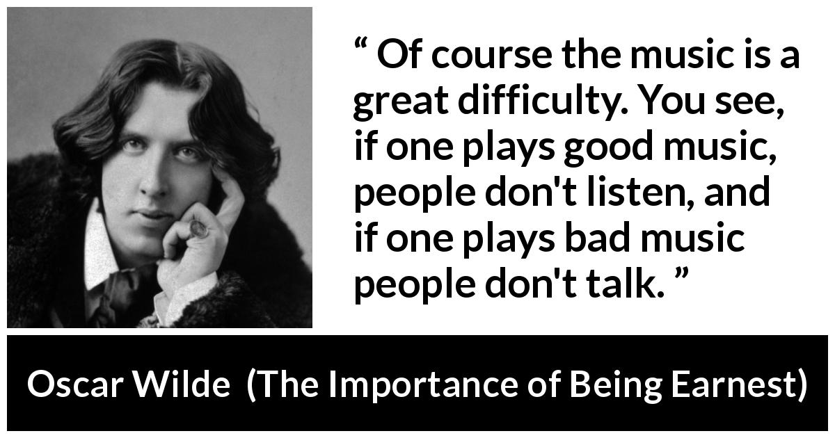 Oscar Wilde quote about music from The Importance of Being Earnest - Of course the music is a great difficulty. You see, if one plays good music, people don't listen, and if one plays bad music people don't talk.