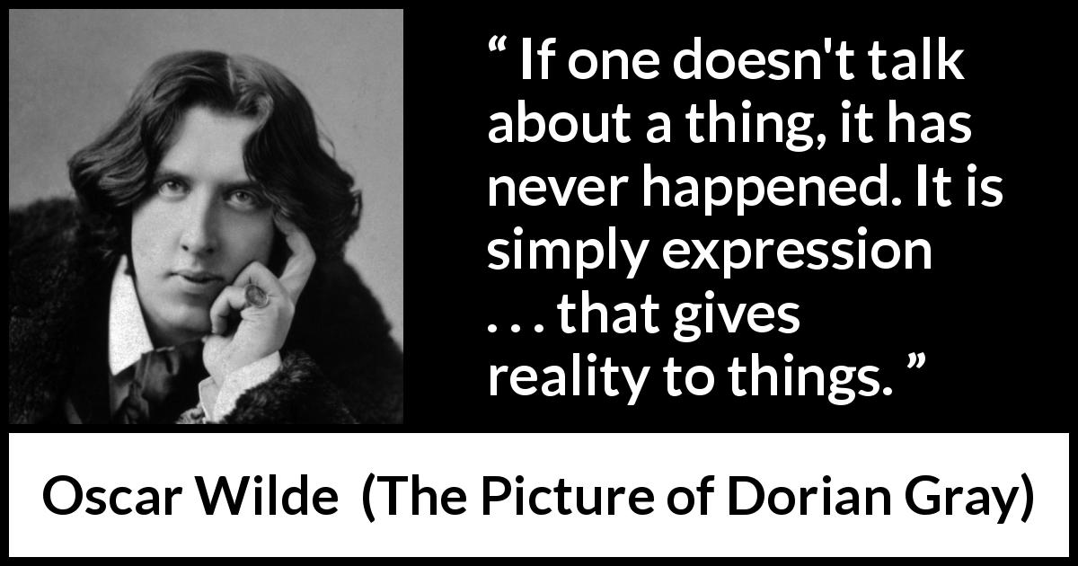 Oscar Wilde quote about reality from The Picture of Dorian Gray - If one doesn't talk about a thing, it has never happened. It is simply expression . . . that gives reality to things.