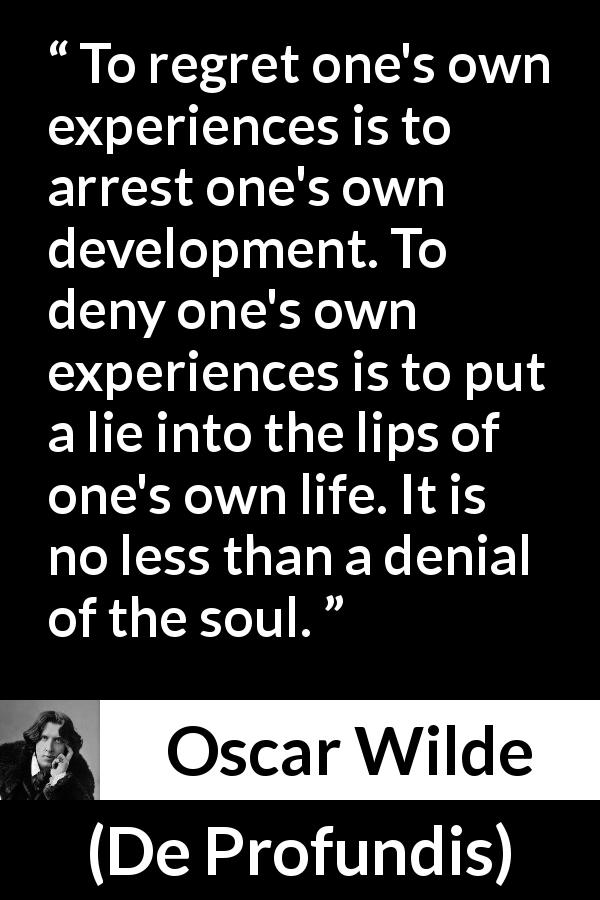 Oscar Wilde quote about regret from De Profundis - To regret one's own experiences is to arrest one's own development. To deny one's own experiences is to put a lie into the lips of one's own life. It is no less than a denial of the soul.