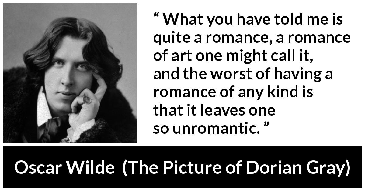 Oscar Wilde quote about romance from The Picture of Dorian Gray - What you have told me is quite a romance, a romance of art one might call it, and the worst of having a romance of any kind is that it leaves one so unromantic.