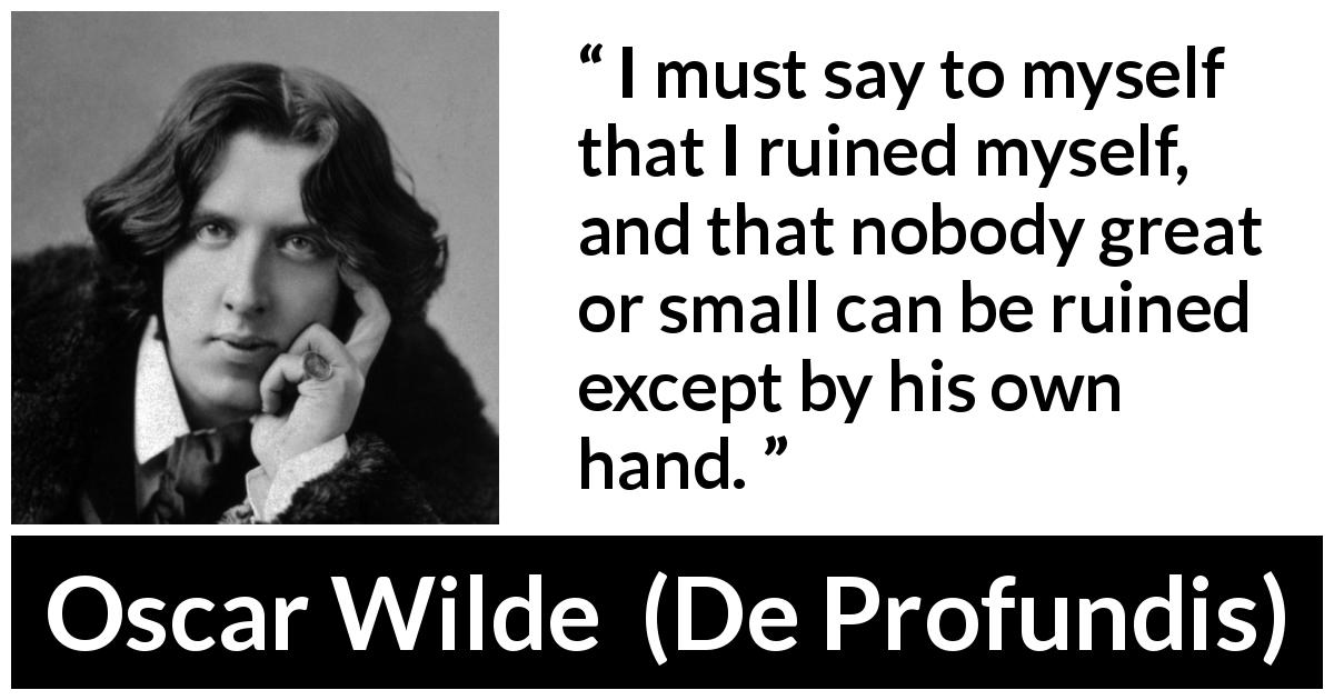 Oscar Wilde quote about self from De Profundis - I must say to myself that I ruined myself, and that nobody great or small can be ruined except by his own hand.