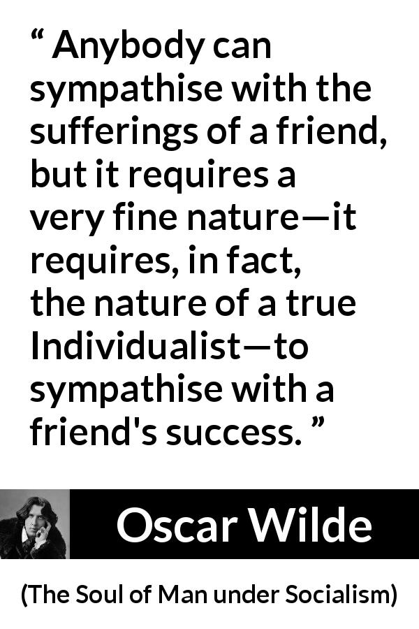 Oscar Wilde quote about success from The Soul of Man under Socialism - Anybody can sympathise with the sufferings of a friend, but it requires a very fine nature—it requires, in fact, the nature of a true Individualist—to sympathise with a friend's success.