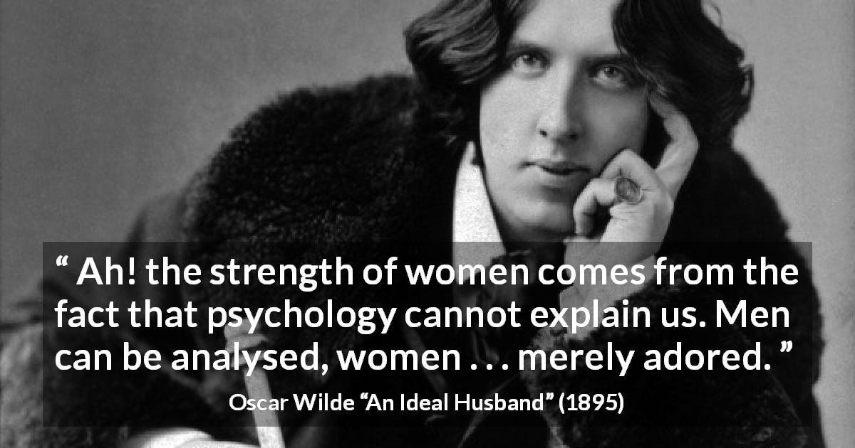 Oscar Wilde quote about women from An Ideal Husband - Ah! the strength of women comes from the fact that psychology cannot explain us. Men can be analysed, women . . . merely adored.