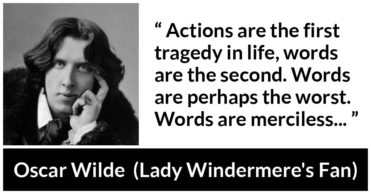 Oscar Wilde quote about words from Lady Windermere's Fan (1893) - Actions are the first tragedy in life, words are the second. Words are perhaps the worst. Words are merciless...