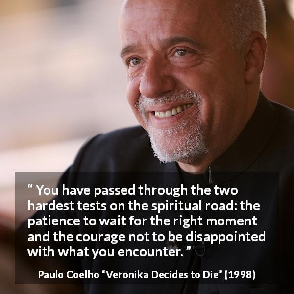 Paulo Coelho quote about courage from Veronika Decides to Die - You have passed through the two hardest tests on the spiritual road: the patience to wait for the right moment and the courage not to be disappointed with what you encounter.