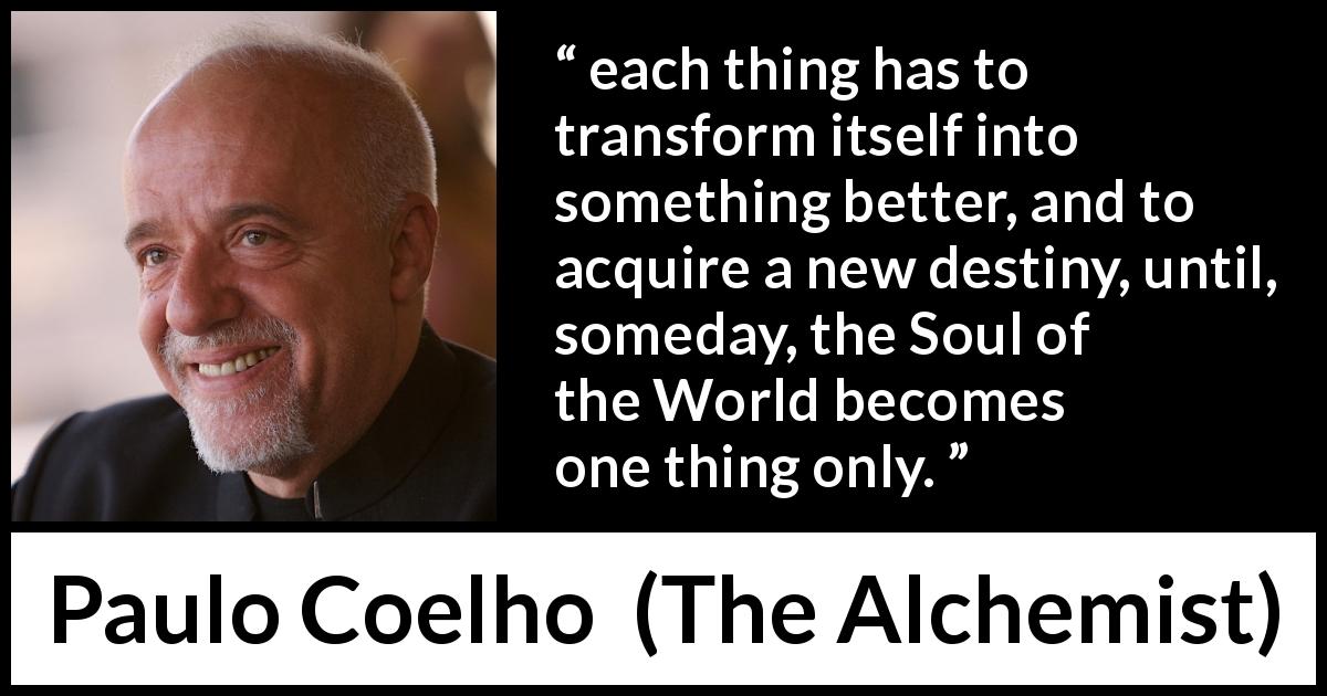 Paulo Coelho quote about destiny from The Alchemist - each thing has to transform itself into something better, and to acquire a new destiny, until, someday, the Soul of the World becomes one thing only.