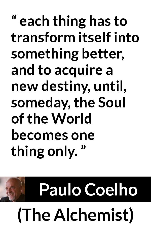 Paulo Coelho quote about destiny from The Alchemist - each thing has to transform itself into something better, and to acquire a new destiny, until, someday, the Soul of the World becomes one thing only.