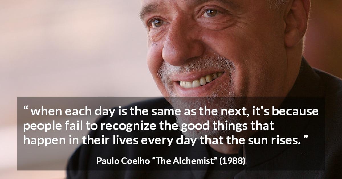 Paulo Coelho quote about good from The Alchemist - when each day is the same as the next, it's because people fail to recognize the good things that happen in their lives every day that the sun rises.