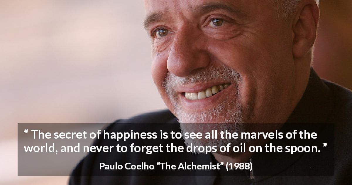 Paulo Coelho quote about happiness from The Alchemist - The secret of happiness is to see all the marvels of the world, and never to forget the drops of oil on the spoon.